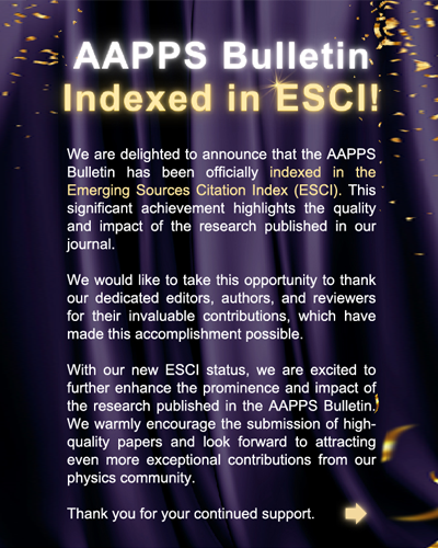 We are delighted to announce that the AAPPS
Bulletin has been officially indexed in the Emerging Sources Citation Index (ESCI). This * significant achievement highlights the quality. and impact of the research published in our journal.
We would like to take this opportunity to thank our dedicated editors, authors, and reviewers for their invaluable contributions, which have made this accomplishment possible.
With our new ESCI status, we are excited to further enhance the prominence and impact of the research published in the AAPPS Bulletin, We warmly encourage the submission of high-quality papers and look forward to attracting even more exceptional contributions from our physics community.
Thank you for your continued support.